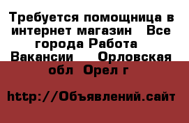 Требуется помощница в интернет-магазин - Все города Работа » Вакансии   . Орловская обл.,Орел г.